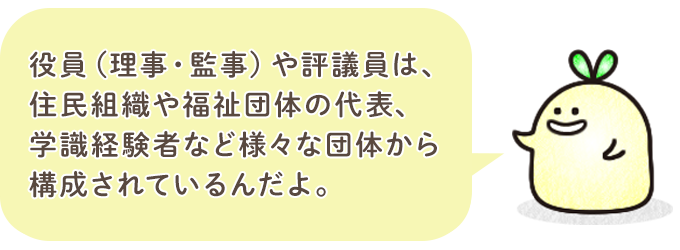 役員（理事・監事）や評議員は、住民組織や福祉団体の代表、学識経験者など、様々な団体から 構成されているんだよ。